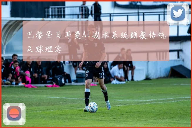 巴黎圣日耳曼AI战术系统颠覆传统足球理念