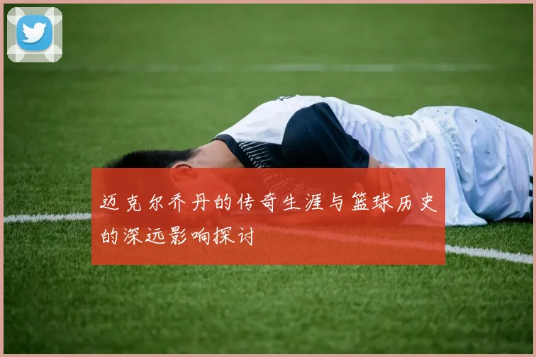 迈克尔乔丹的传奇生涯与篮球历史的深远影响探讨