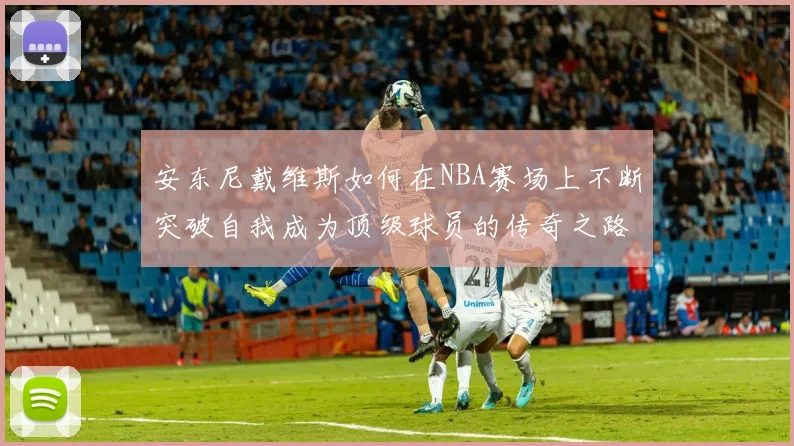 安东尼戴维斯如何在NBA赛场上不断突破自我成为顶级球员的传奇之路