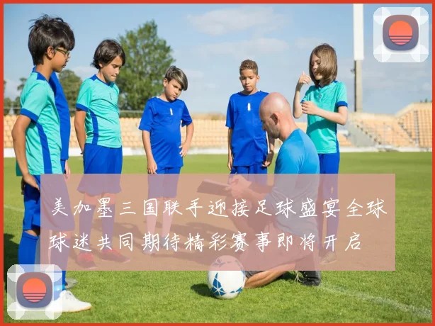 美加墨三国联手迎接足球盛宴全球球迷共同期待精彩赛事即将开启