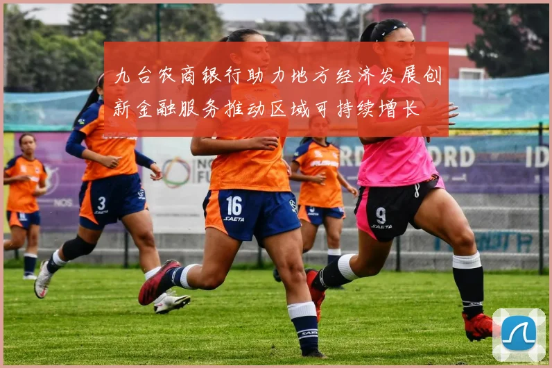九台农商银行助力地方经济发展创新金融服务推动区域可持续增长